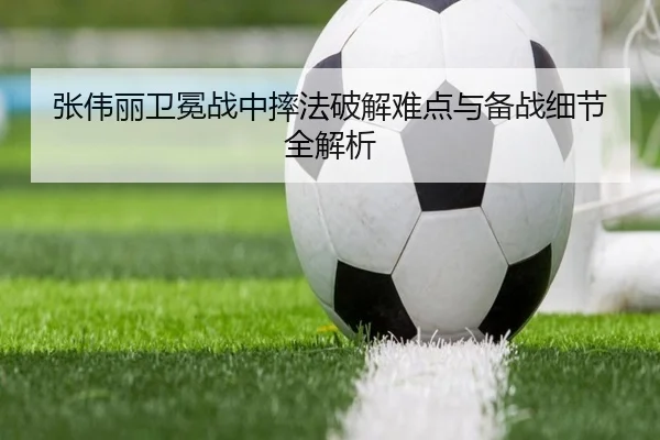 张伟丽卫冕战中摔法破解难点与备战细节全解析