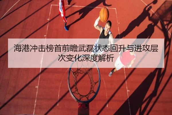 海港冲击榜首前瞻武磊状态回升与进攻层次变化深度解析
