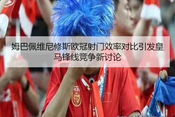 姆巴佩维尼修斯欧冠射门效率对比引发皇马锋线竞争新讨论