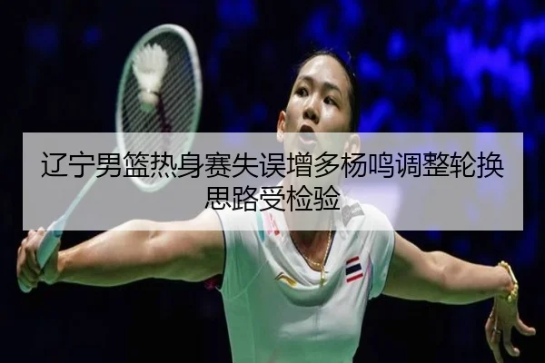 辽宁男篮热身赛失误增多杨鸣调整轮换思路受检验