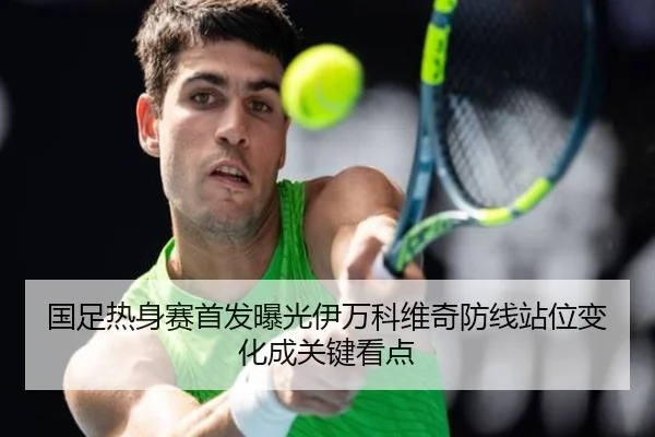 国足热身赛首发曝光伊万科维奇防线站位变化成关键看点