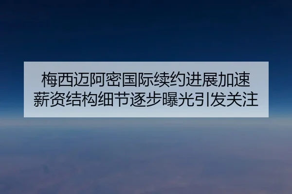 梅西迈阿密国际续约进展加速 薪资结构细节逐步曝光引发关注
